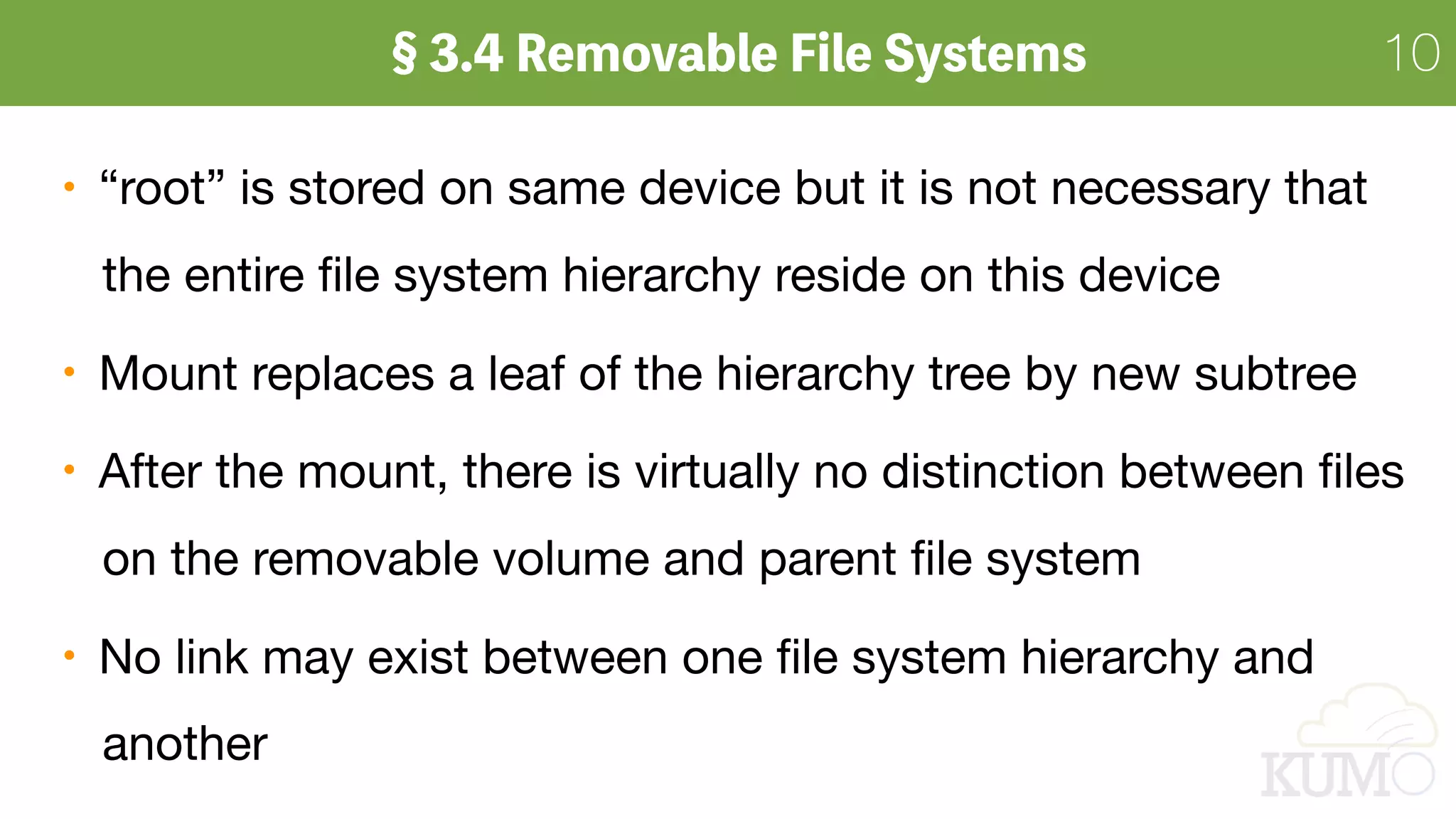 10
“root” is stored on same device but it is not necessary that 
the entire ﬁle system hierarchy reside on this device

Mount replaces a leaf of the hierarchy tree by new subtree

After the mount, there is virtually no distinction between ﬁles 
on the removable volume and parent ﬁle system

No link may exist between one ﬁle system hierarchy and  
another
 