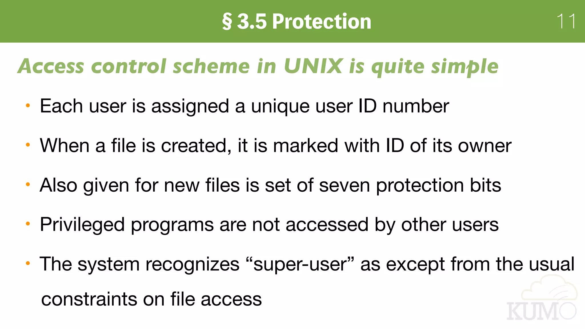 11
Access control scheme in UNIX is quite simple
Each user is assigned a unique user ID number

When a ﬁle is created, it is marked with ID of its owner

Also given for new ﬁles is set of seven protection bits

Privileged programs are not accessed by other users

The system recognizes “super-user” as except from the usual 
constraints on ﬁle access
 