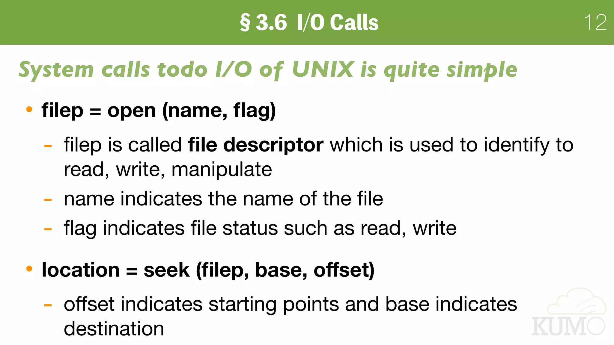 12
System calls todo I/O of UNIX is quite simple
ﬁlep = open (name, ﬂag)
- ﬁlep is called ﬁle descriptor which is used to identify to
read, write, manipulate

- name indicates the name of the ﬁle 

- ﬂag indicates ﬁle status such as read, write

location = seek (ﬁlep, base, oﬀset)
- oﬀset indicates starting points and base indicates
destination
 