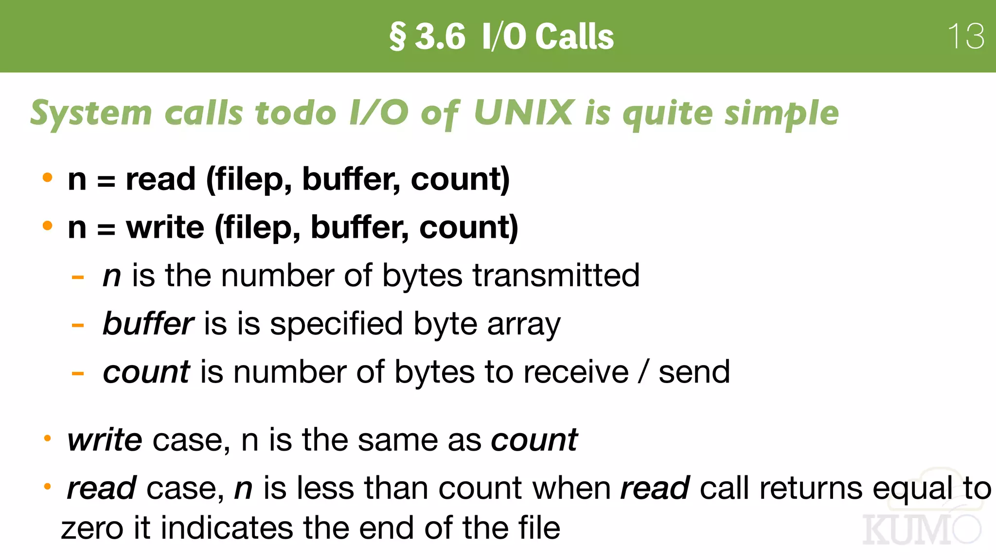 13
System calls todo I/O of UNIX is quite simple
n = read (ﬁlep, buﬀer, count)
n = write (ﬁlep, buﬀer, count)
- n is the number of bytes transmitted

- buffer is is speciﬁed byte array

- count is number of bytes to receive / send

write case, n is the same as count
read case, n is less than count when read call returns equal to
zero it indicates the end of the ﬁle
 