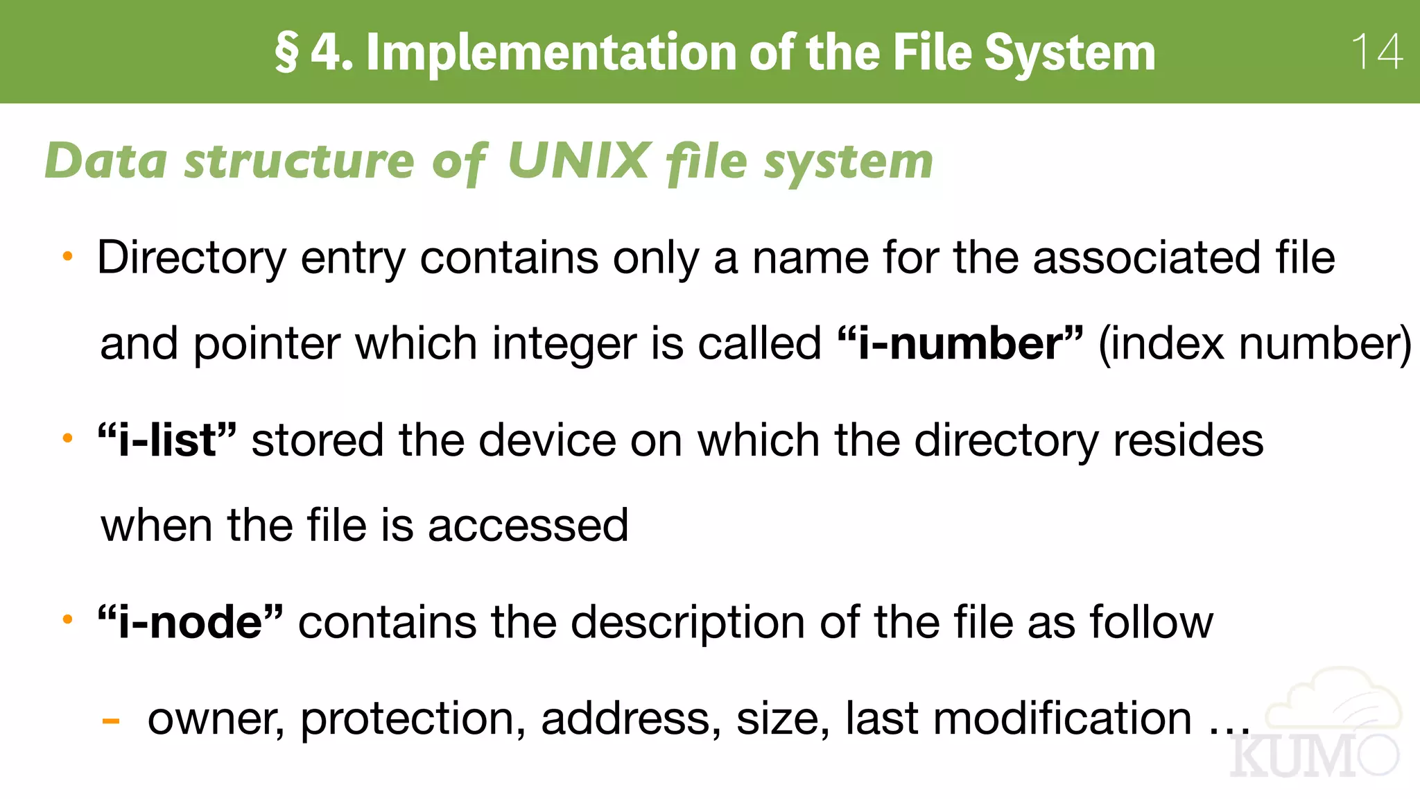14
Data structure of UNIX ﬁle system
Directory entry contains only a name for the associated ﬁle 
and pointer which integer is called “i-number” (index number)

“i-list” stored the device on which the directory resides  
when the ﬁle is accessed

“i-node” contains the description of the ﬁle as follow

- owner, protection, address, size, last modiﬁcation …
 