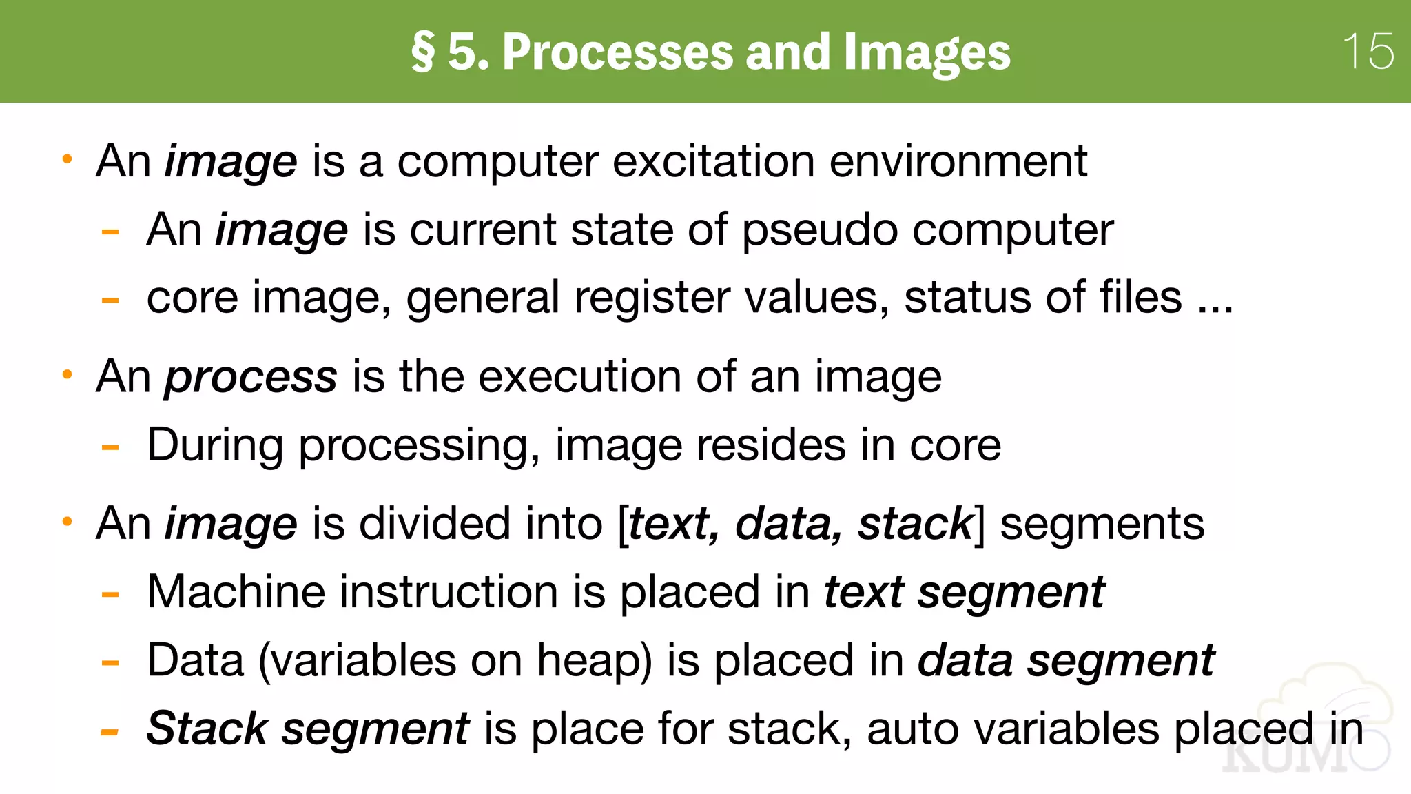 15
An image is a computer excitation environment

- An image is current state of pseudo computer

- core image, general register values, status of ﬁles ...

An process is the execution of an image

- During processing, image resides in core

An image is divided into [text, data, stack] segments

- Machine instruction is placed in text segment
- Data (variables on heap) is placed in data segment
- Stack segment is place for stack, auto variables placed in
 