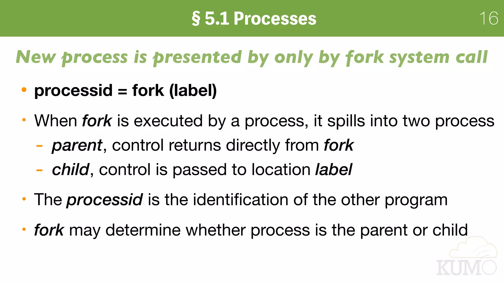 16
New process is presented by only by fork system call
processid = fork (label)
When fork is executed by a process, it spills into two process 

- parent, control returns directly from fork

- child, control is passed to location label

The processid is the identiﬁcation of the other program
fork may determine whether process is the parent or child
 