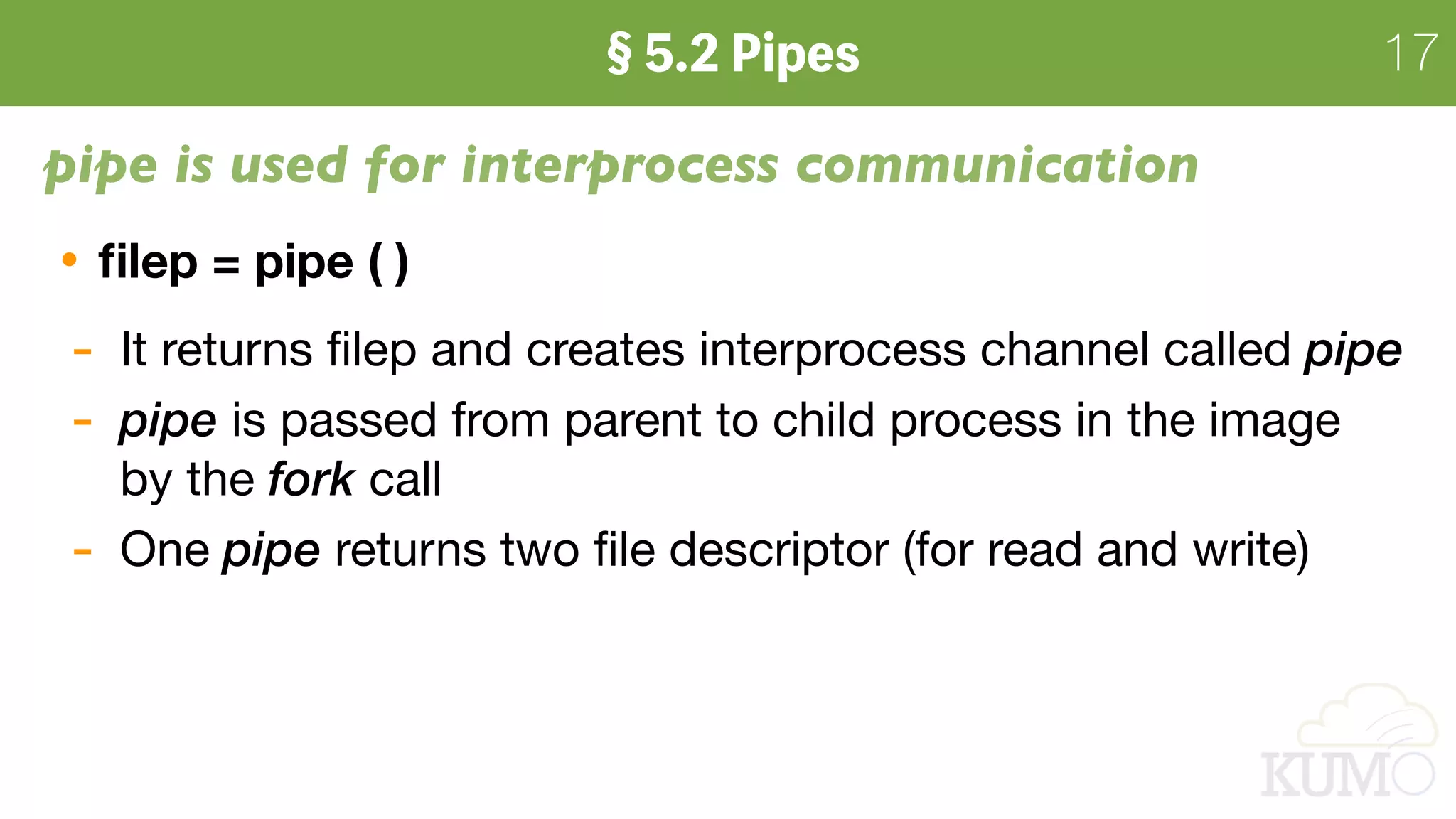 17
pipe is used for interprocess communication
ﬁlep = pipe ( )
- It returns ﬁlep and creates interprocess channel called pipe
- pipe is passed from parent to child process in the image 
by the fork call

- One pipe returns two ﬁle descriptor (for read and write)
 
