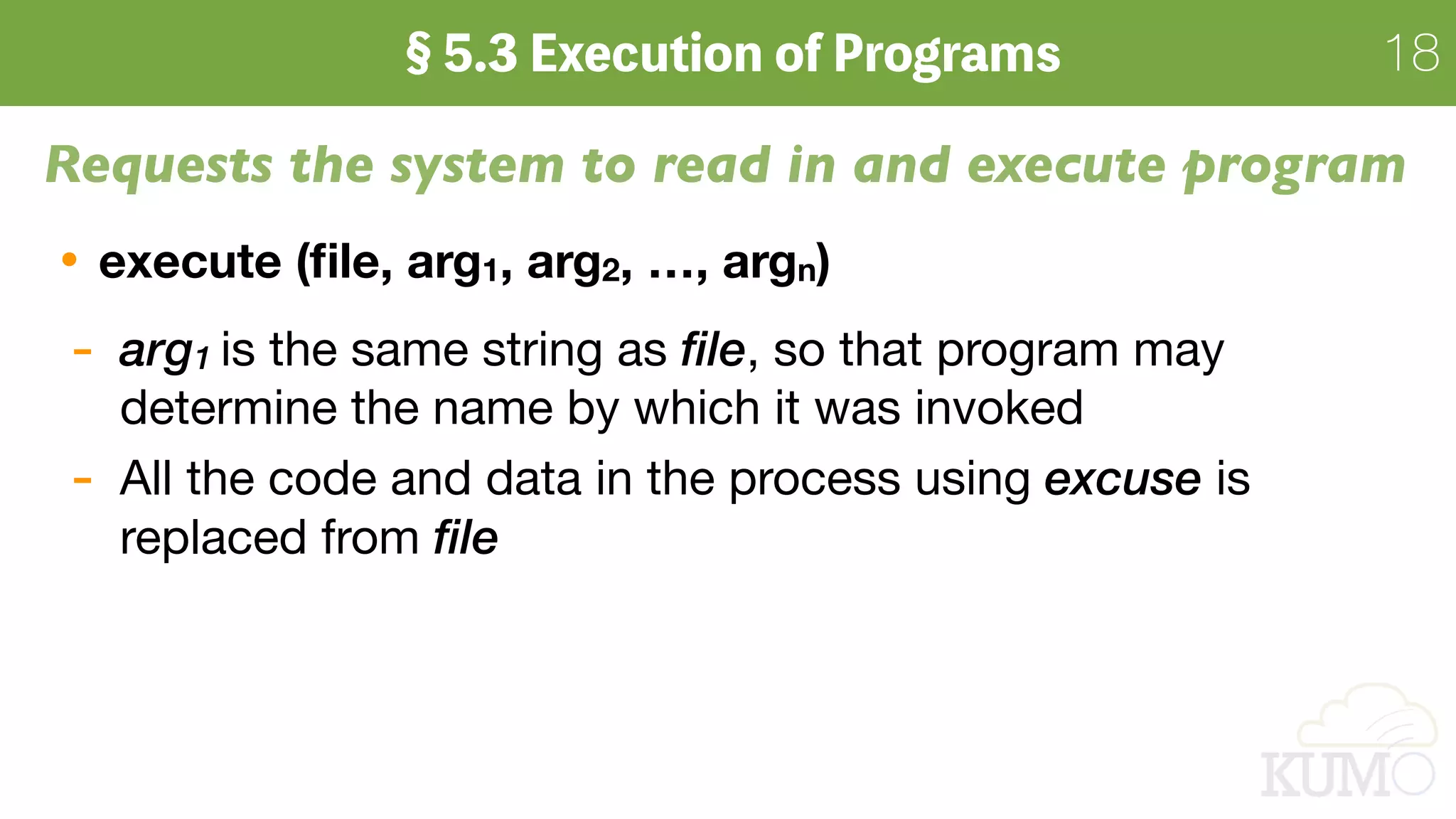 18
Requests the system to read in and execute program
execute (ﬁle, arg1, arg2, …, argn)
- arg1 is the same string as file, so that program may
determine the name by which it was invoked

- All the code and data in the process using excuse is
replaced from file
 