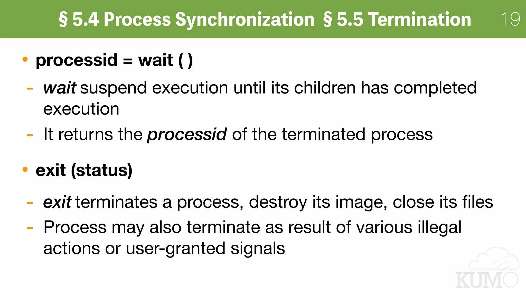 19
processid = wait ( )
- wait suspend execution until its children has completed
execution

- It returns the processid of the terminated process

exit (status)
- exit terminates a process, destroy its image, close its ﬁles

- Process may also terminate as result of various illegal
actions or user-granted signals
 