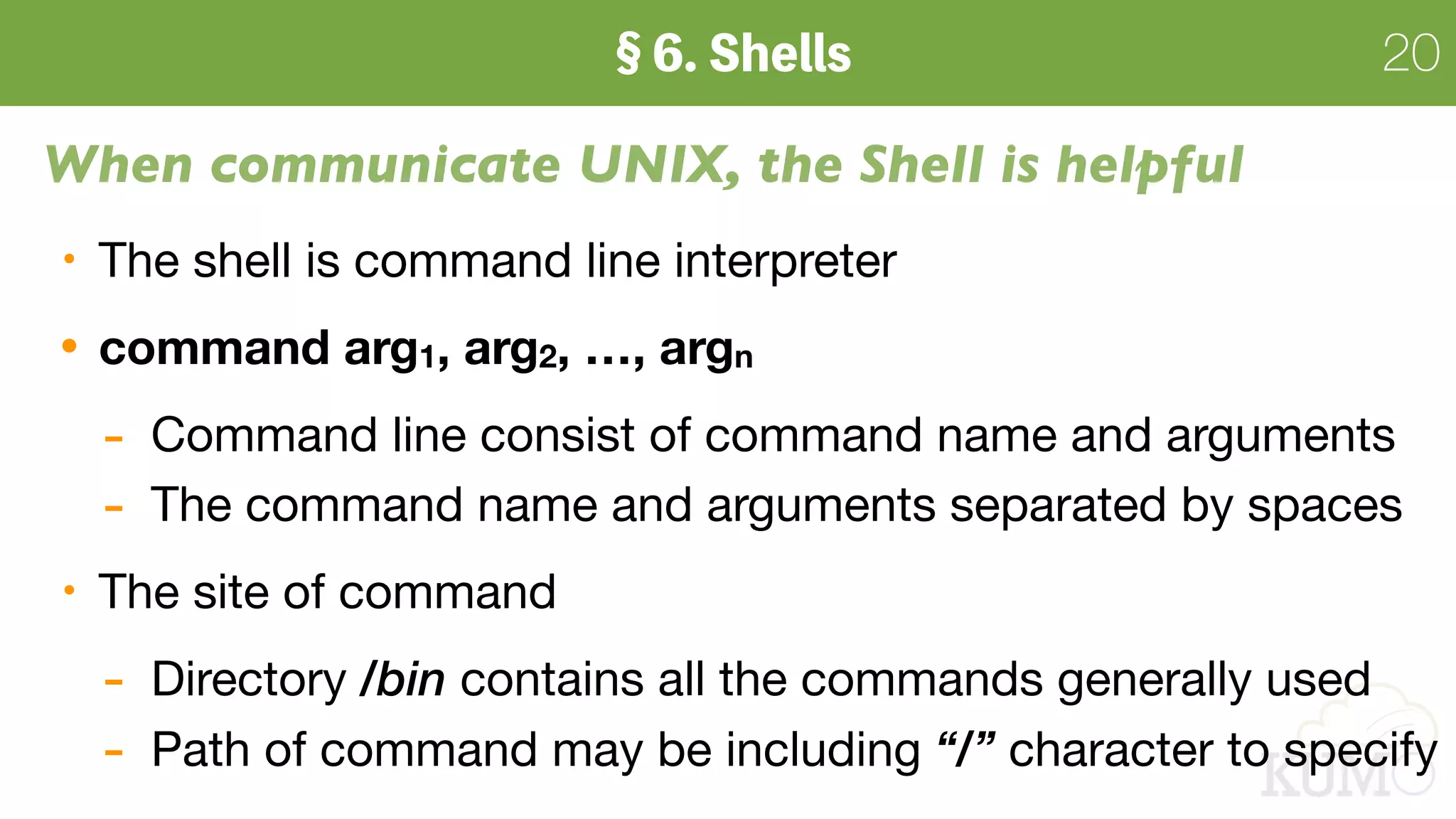 20
When communicate UNIX, the Shell is helpful
The shell is command line interpreter

command arg1, arg2, …, argn
- Command line consist of command name and arguments

- The command name and arguments separated by spaces

The site of command
- Directory /bin contains all the commands generally used

- Path of command may be including “/” character to specify
 