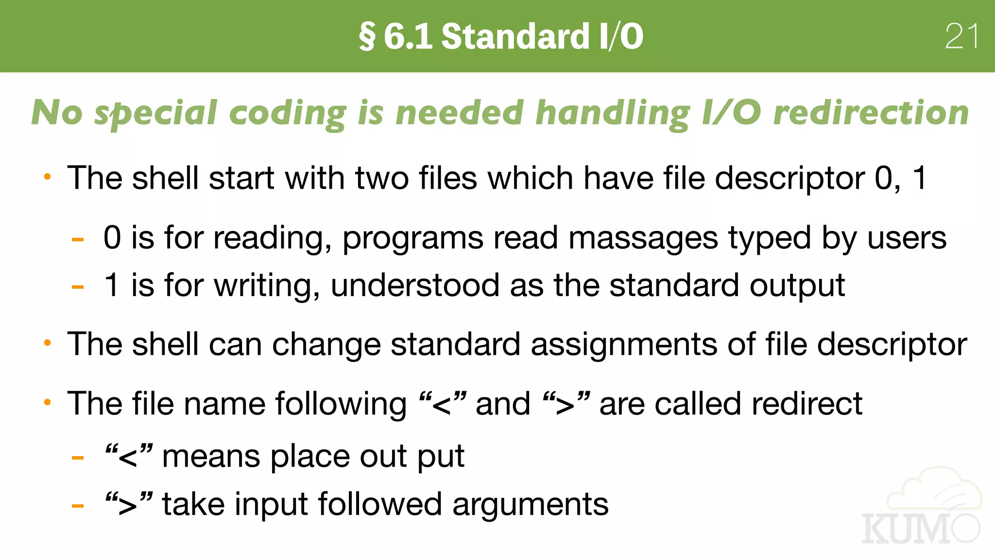 21
No special coding is needed handling I/O redirection
The shell start with two ﬁles which have ﬁle descriptor 0, 1

- 0 is for reading, programs read massages typed by users

- 1 is for writing, understood as the standard output

The shell can change standard assignments of ﬁle descriptor

The ﬁle name following “<” and “>” are called redirect

- “<” means place out put 

- “>” take input followed arguments
 