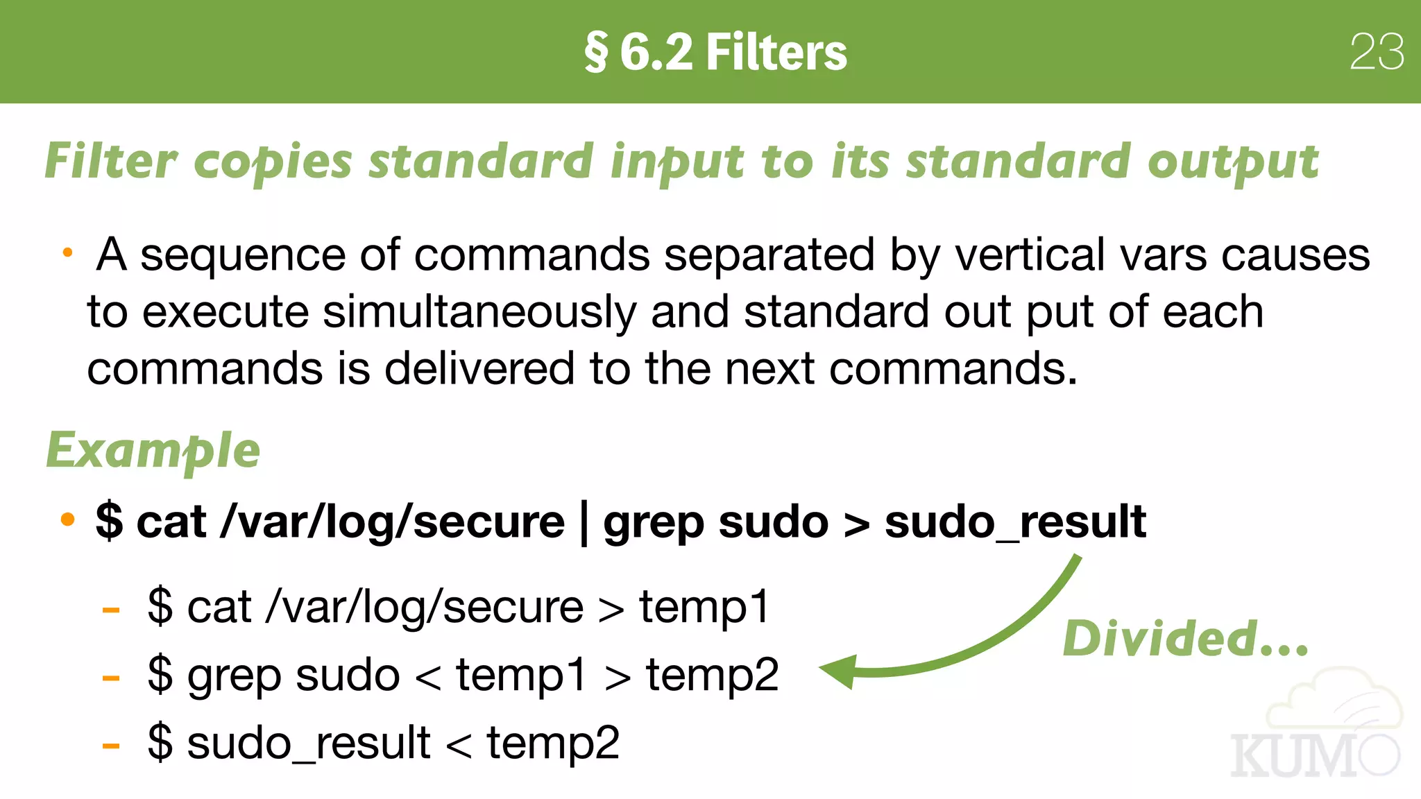 23
Filter copies standard input to its standard output
A sequence of commands separated by vertical vars causes
to execute simultaneously and standard out put of each
commands is delivered to the next commands.

$ cat /var/log/secure | grep sudo > sudo_result
- $ cat /var/log/secure > temp1

- $ grep sudo < temp1 > temp2

- $ sudo_result < temp2
Example
Divided…
 
