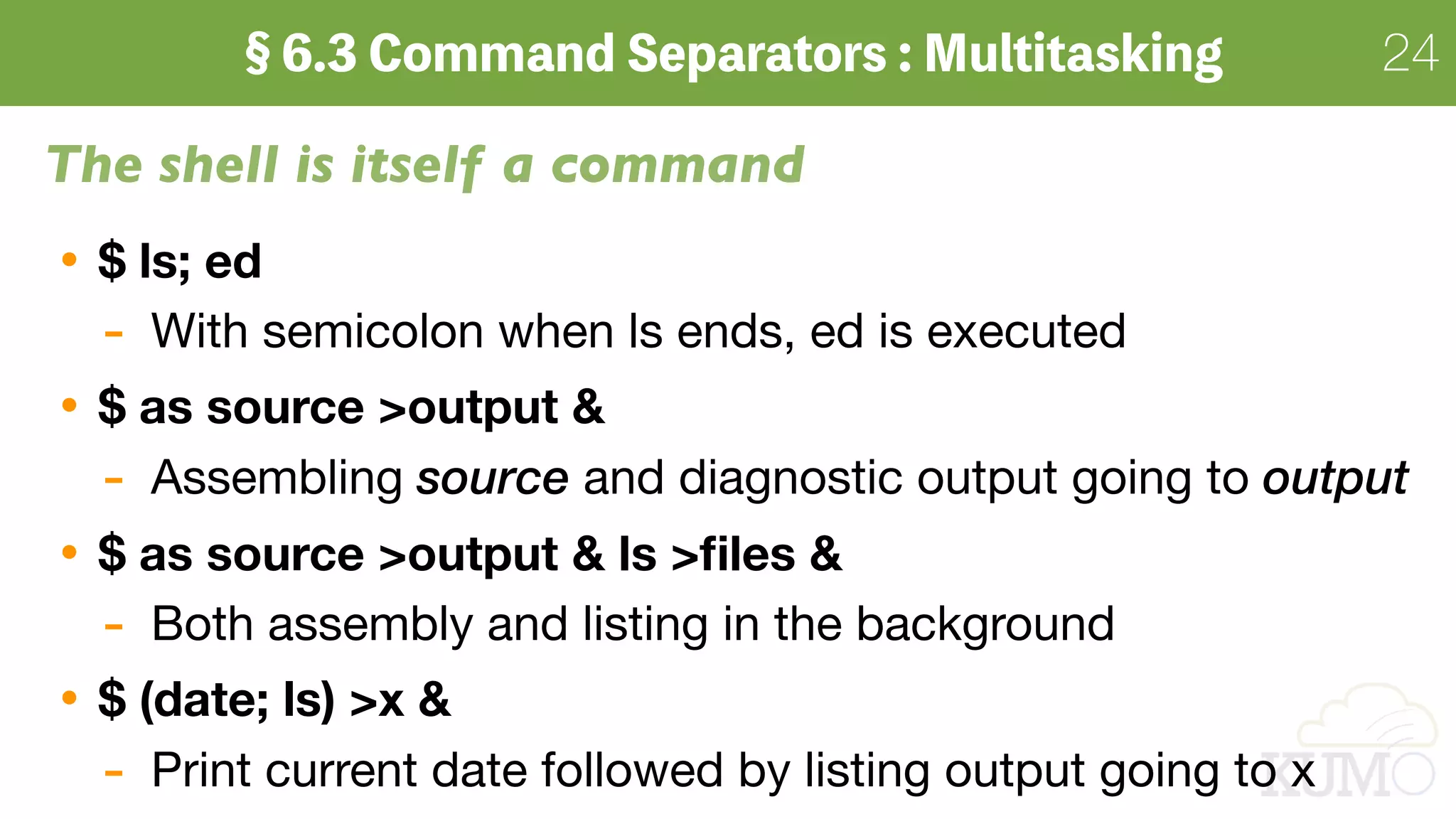 24
The shell is itself a command
$ ls; ed
- With semicolon when ls ends, ed is executed

$ as source >output &
- Assembling source and diagnostic output going to output
$ as source >output & ls >ﬁles &
- Both assembly and listing in the background
$ (date; ls) >x &
- Print current date followed by listing output going to x
 