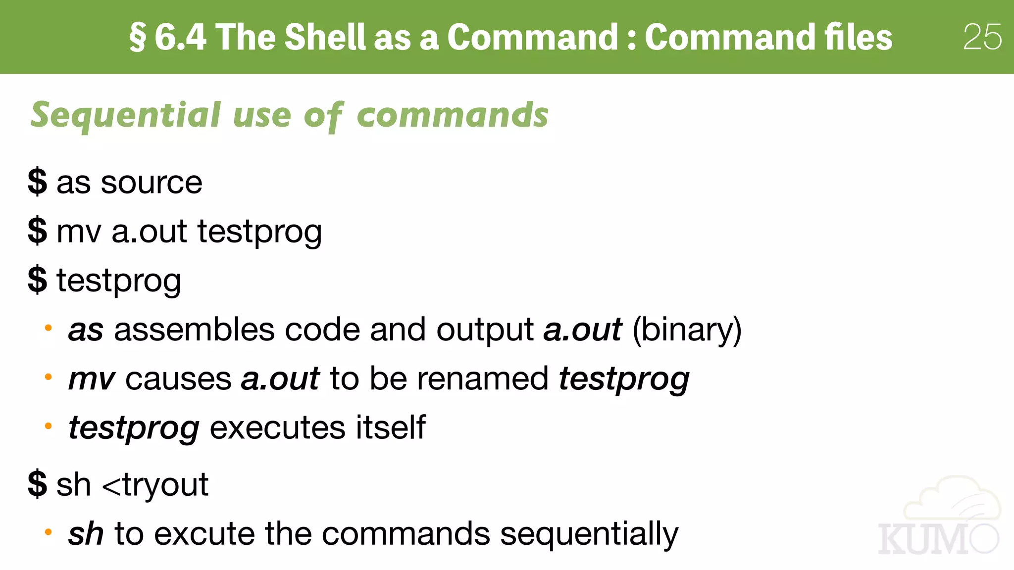 25
Sequential use of commands
$ as source

$ mv a.out testprog

$ testprog

as assembles code and output a.out (binary)

mv causes a.out to be renamed testprog

testprog executes itself

$ sh <tryout

sh to excute the commands sequentially
 