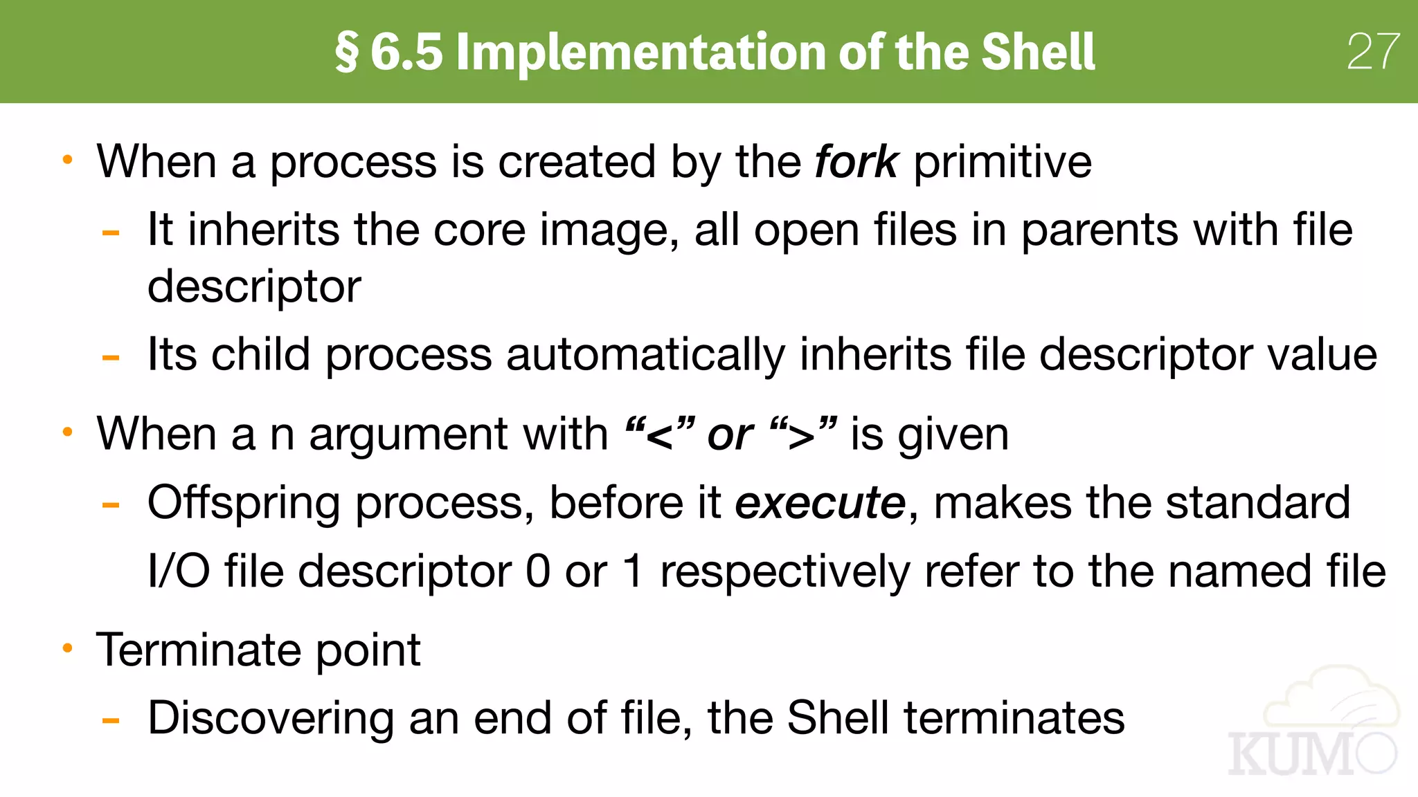 2727
When a process is created by the fork primitive

- It inherits the core image, all open ﬁles in parents with ﬁle
descriptor

- Its child process automatically inherits ﬁle descriptor value

When a n argument with “<” or “>” is given

- Oﬀspring process, before it execute, makes the standard  
I/O ﬁle descriptor 0 or 1 respectively refer to the named ﬁle

Terminate point

- Discovering an end of ﬁle, the Shell terminates
 