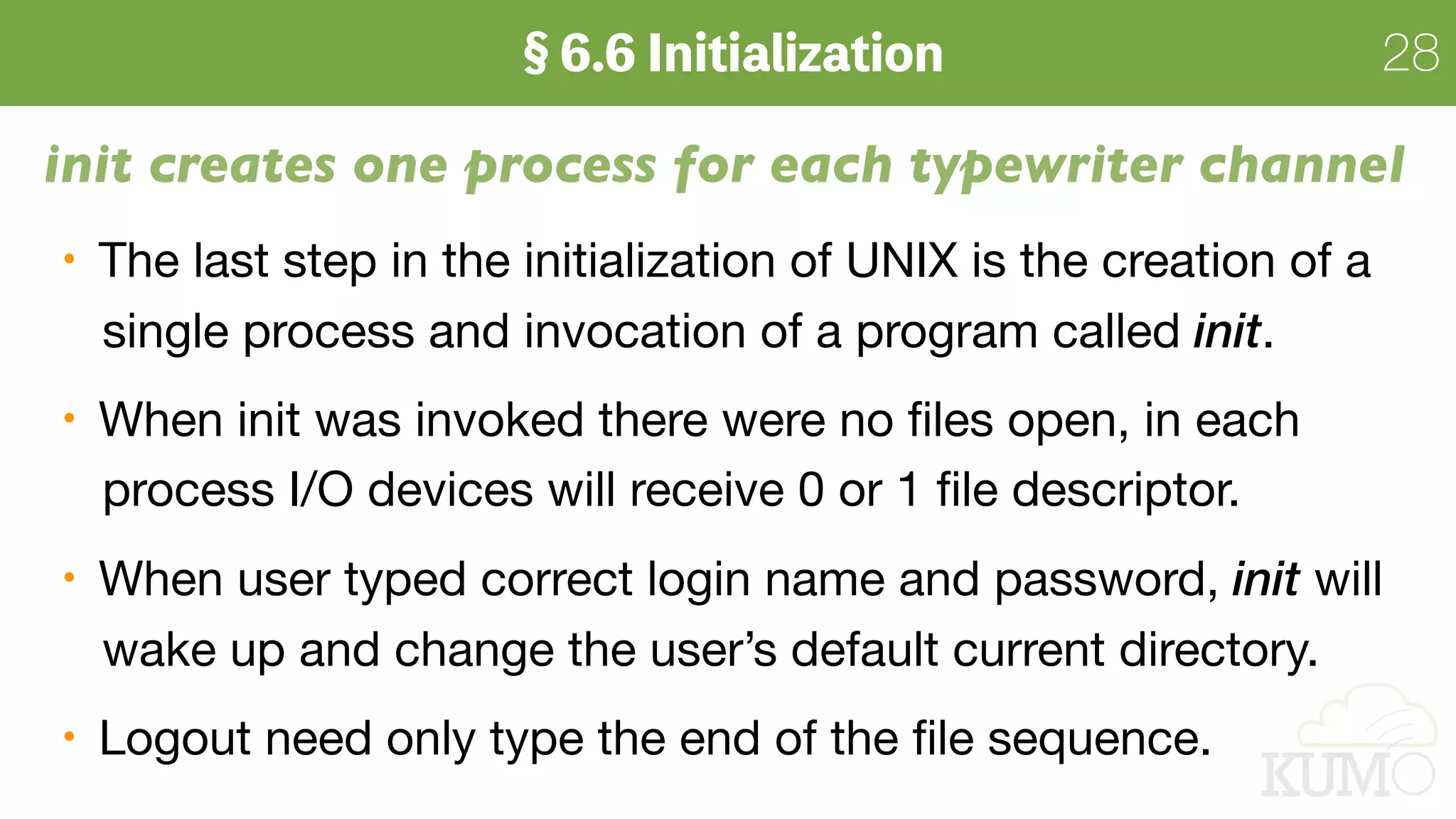 28
init creates one process for each typewriter channel
The last step in the initialization of UNIX is the creation of a  
single process and invocation of a program called init.

When init was invoked there were no ﬁles open, in each  
process I/O devices will receive 0 or 1 ﬁle descriptor.

When user typed correct login name and password, init will  
wake up and change the user’s default current directory.

Logout need only type the end of the ﬁle sequence.
 