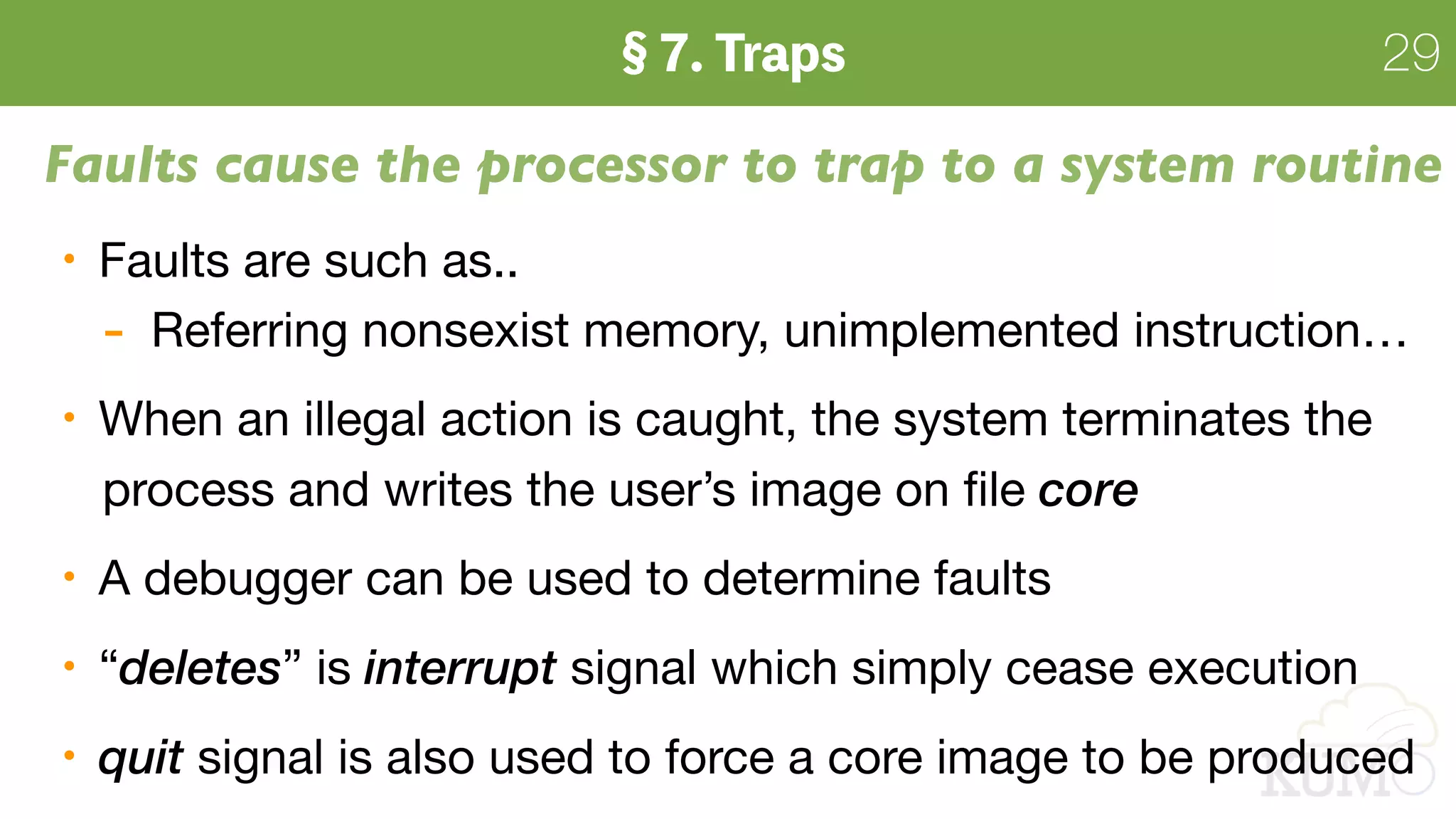 29
Faults cause the processor to trap to a system routine
Faults are such as..

- Referring nonsexist memory, unimplemented instruction…

When an illegal action is caught, the system terminates the  
process and writes the user’s image on ﬁle core

A debugger can be used to determine faults

“deletes” is interrupt signal which simply cease execution

quit signal is also used to force a core image to be produced
 