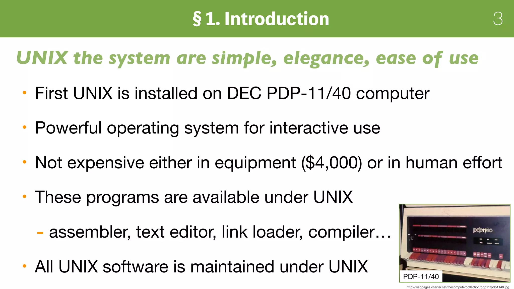 3
UNIX the system are simple, elegance, ease of use
First UNIX is installed on DEC PDP-11/40 computer

Powerful operating system for interactive use

Not expensive either in equipment ($4,000) or in human eﬀort

These programs are available under UNIX

- assembler, text editor, link loader, compiler…

All UNIX software is maintained under UNIX PDP-11/40
http://webpages.charter.net/thecomputercollection/pdp11/pdp1140.jpg
 