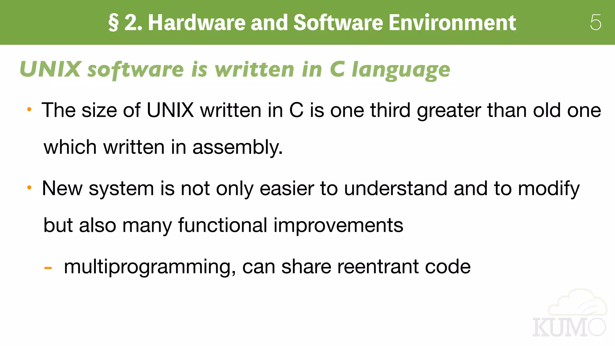 5
The size of UNIX written in C is one third greater than old one 
which written in assembly.

New system is not only easier to understand and to modify 
but also many functional improvements

- multiprogramming, can share reentrant code
UNIX software is written in C language
 