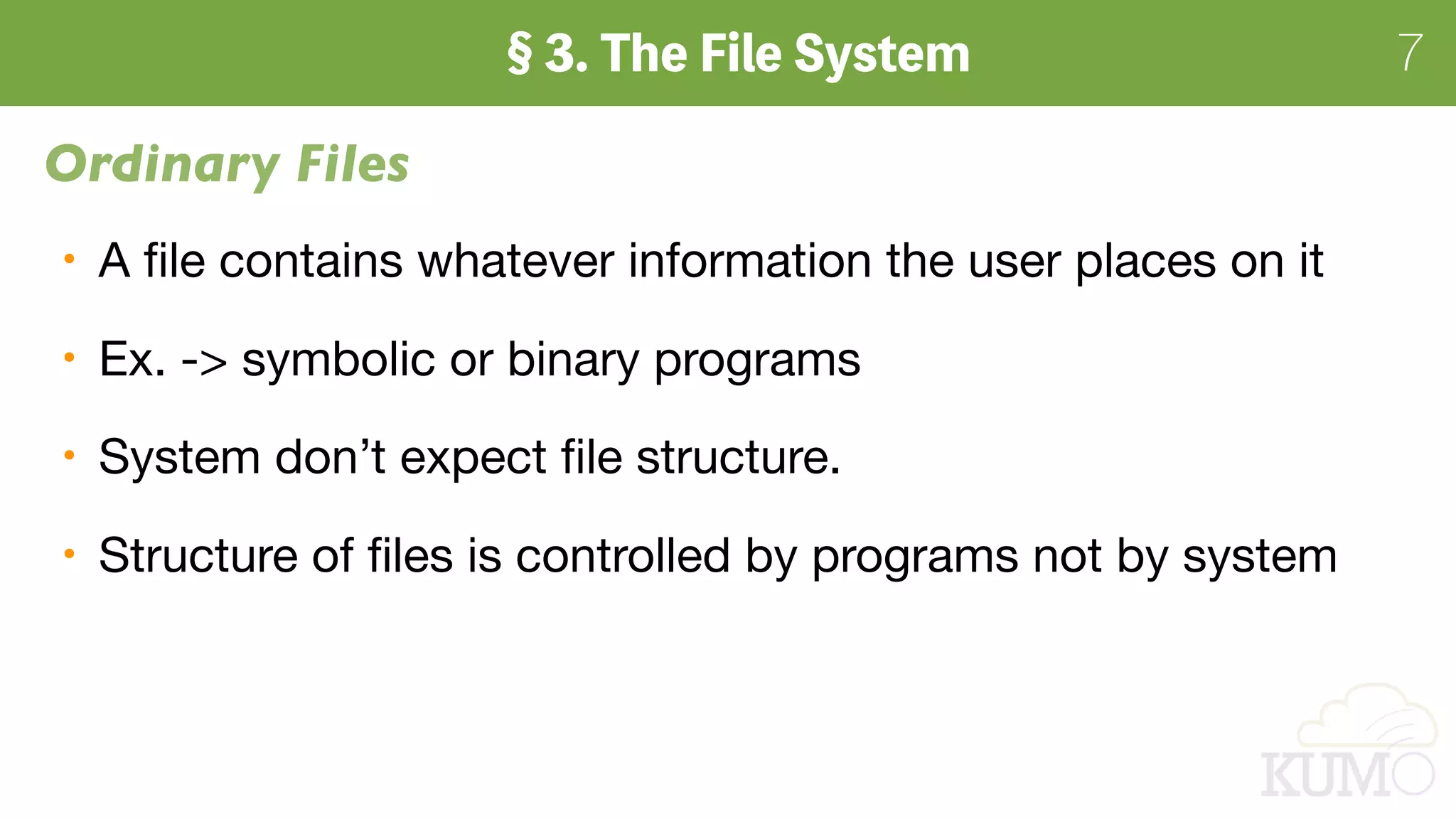 7
Ordinary Files
A ﬁle contains whatever information the user places on it

Ex. -> symbolic or binary programs

System don’t expect ﬁle structure.

Structure of ﬁles is controlled by programs not by system
 