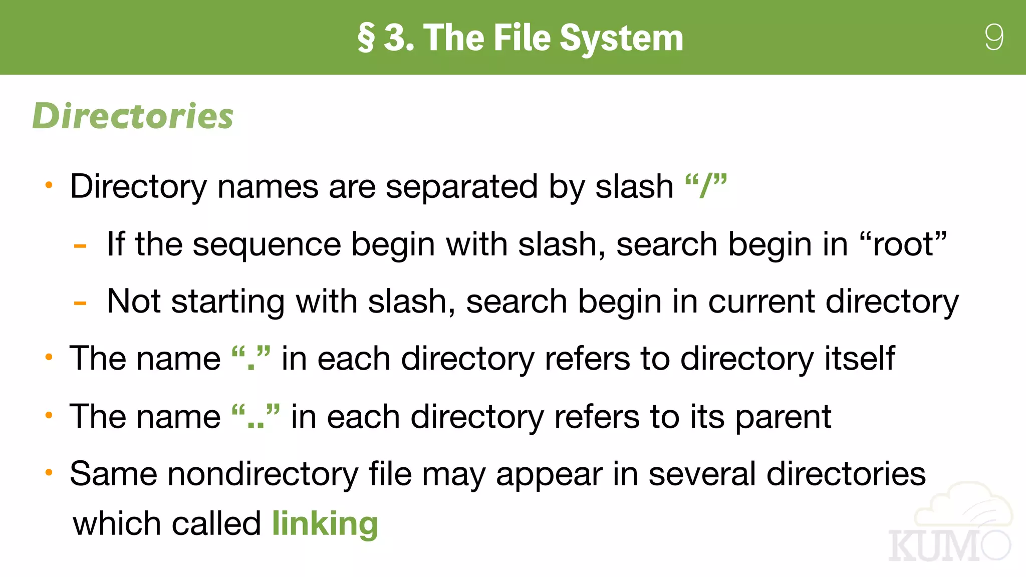 9
Directories
Directory names are separated by slash “/”

- If the sequence begin with slash, search begin in “root”

- Not starting with slash, search begin in current directory

The name “.” in each directory refers to directory itself

The name “..” in each directory refers to its parent

Same nondirectory ﬁle may appear in several directories 
which called linking
 