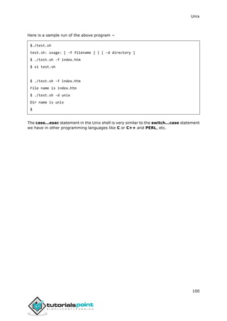 Unix
100
Here is a sample run of the above program −
$./test.sh
test.sh: usage: [ -f filename ] | [ -d directory ]
$ ./test.sh -f index.htm
$ vi test.sh
$ ./test.sh -f index.htm
File name is index.htm
$ ./test.sh -d unix
Dir name is unix
$
The case...esac statement in the Unix shell is very similar to the switch...case statement
we have in other programming languages like C or C++ and PERL, etc.
 