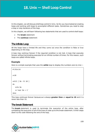 Unix
109
In this chapter, we will discuss shell loop control in Unix. So far you have looked at creating
loops and working with loops to accomplish different tasks. Sometimes you need to stop
a loop or skip iterations of the loop.
In this chapter, we will learn following two statements that are used to control shell loops:
 The break statement
 The continue statement
TheinfiniteLoop
All the loops have a limited life and they come out once the condition is false or true
depending on the loop.
A loop may continue forever if the required condition is not met. A loop that executes
forever without terminating executes for an infinite number of times. For this reason, such
loops are called infinite loops.
Example
Here is a simple example that uses the while loop to display the numbers zero to nine −
#!/bin/sh
a=10
until [ $a -lt 10 ]
do
echo $a
a='expr $a + 1'
done
This loop continues forever because a is always greater than or equal to 10 and it is
never less than 10.
ThebreakStatement
The break statement is used to terminate the execution of the entire loop, after
completing the execution of all of the lines of code up to the break statement. It then steps
down to the code following the end of the loop.
Unix — Shell Loop Control
 