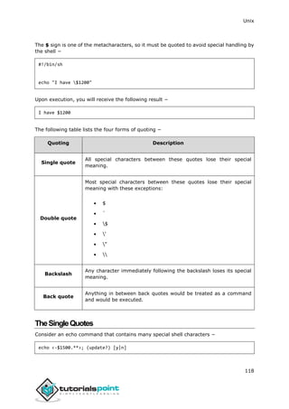 Unix
118
The $ sign is one of the metacharacters, so it must be quoted to avoid special handling by
the shell −
#!/bin/sh
echo "I have $1200"
[
Upon execution, you will receive the following result −
I have $1200
[
The following table lists the four forms of quoting −
Quoting Description
Single quote
All special characters between these quotes lose their special
meaning.
Double quote
Most special characters between these quotes lose their special
meaning with these exceptions:
[
 $
 `
 $
 '
 "
 
Backslash
Any character immediately following the backslash loses its special
meaning.
Back quote
Anything in between back quotes would be treated as a command
and would be executed.
TheSingleQuotes
Consider an echo command that contains many special shell characters −
echo <-$1500.**>; (update?) [y|n]
 