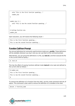 Unix
129
echo "This is the first function speaking..."
number_two
}
number_two () {
echo "This is now the second function speaking..."
}
# Calling function one.
number_one
Upon execution, you will receive the following result −
This is the first function speaking...
This is now the second function speaking...
[[
FunctionCallfromPrompt
You can put definitions for commonly used functions inside your .profile. These definitions
will be available whenever you log in and you can use them at the command prompt.
Alternatively, you can group the definitions in a file, say test.sh, and then execute the file
in the current shell by typing −
$. test.sh
This has the effect of causing functions defined inside test.sh to be read and defined to
the current shell as follows −
$ number_one
This is the first function speaking...
This is now the second function speaking...
$
To remove the definition of a function from the shell, use the unset command with the .f
option. This command is also used to remove the definition of a variable to the shell.
$unset .f function_name
 