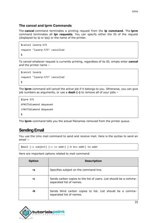 Unix
35
The cancel and lprm Commands
The cancel command terminates a printing request from the lp command. The lprm
command terminates all lpr requests. You can specify either the ID of the request
(displayed by lp or lpq) or the name of the printer.
$cancel laserp-575
request "laserp-575" cancelled
$
To cancel whatever request is currently printing, regardless of its ID, simply enter cancel
and the printer name –
$cancel laserp
request "laserp-573" cancelled
$
The lprm command will cancel the active job if it belongs to you. Otherwise, you can give
job numbers as arguments, or use a dash (-) to remove all of your jobs –
$lprm 575
dfA575diamond dequeued
cfA575diamond dequeued
$
The lprm command tells you the actual filenames removed from the printer queue.
SendingEmail
You use the Unix mail command to send and receive mail. Here is the syntax to send an
email −
$mail [-s subject] [-c cc-addr] [-b bcc-addr] to-addr
Here are important options related to mail command:
Option Description
-s Specifies subject on the command line.
-c Sends carbon copies to the list of users. List should be a comma-
separated list of names.
-b Sends blind carbon copies to list. List should be a comma-
separated list of names.
 