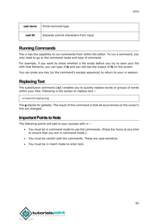 Unix
62
:set term Prints terminal type
:set bf Discards control characters from input
RunningCommands
The vi has the capability to run commands from within the editor. To run a command, you
only need to go to the command mode and type :! command.
For example, if you want to check whether a file exists before you try to save your file
with that filename, you can type :! ls and you will see the output of ls on the screen.
You can press any key (or the command's escape sequence) to return to your vi session.
ReplacingText
The substitution command (:s/) enables you to quickly replace words or groups of words
within your files. Following is the syntax to replace text −
:s/search/replace/g
The g stands for globally. The result of this command is that all occurrences on the cursor's
line are changed.
ImportantPointstoNote
The following points will add to your success with vi −
 You must be in command mode to use the commands. (Press Esc twice at any time
to ensure that you are in command mode.)
 You must be careful with the commands. These are case-sensitive.
 You must be in insert mode to enter text.
 