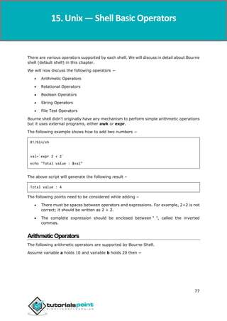 Unix
77
There are various operators supported by each shell. We will discuss in detail about Bourne
shell (default shell) in this chapter.
We will now discuss the following operators −
 Arithmetic Operators
 Relational Operators
 Boolean Operators
 String Operators
 File Test Operators
Bourne shell didn't originally have any mechanism to perform simple arithmetic operations
but it uses external programs, either awk or expr.
The following example shows how to add two numbers −
#!/bin/sh
val=`expr 2 + 2`
echo "Total value : $val"
[[[[[[
The above script will generate the following result –
Total value : 4
The following points need to be considered while adding –
 There must be spaces between operators and expressions. For example, 2+2 is not
correct; it should be written as 2 + 2.
 The complete expression should be enclosed between ‘ ‘, called the inverted
commas.
ArithmeticOperators
The following arithmetic operators are supported by Bourne Shell.
Assume variable a holds 10 and variable b holds 20 then −
Unix — Shell Basic Operators
 