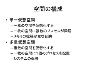 空間の構成
• 単一仮想空間
– 一枚の空間を仮想化する
– 一枚の空間に複数のプロセスが同居
– メモリの拡張が主な目的
• 多重仮想空間
– 複数の空間を仮想化する
– 一枚の空間に１個のプロセスを配置
– システムの保護
 