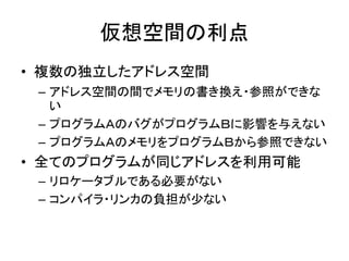 仮想空間の利点
• 複数の独立したアドレス空間
– アドレス空間の間でメモリの書き換え・参照ができな
い
– プログラムＡのバグがプログラムＢに影響を与えない
– プログラムＡのメモリをプログラムＢから参照できない
• 全てのプログラムが同じアドレスを利用可能
– リロケータブルである必要がない
– コンパイラ・リンカの負担が少ない
 