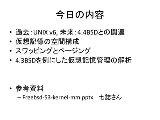 今日の内容
• 過去：UNIX v6, 未来：4.4BSDとの関連
• 仮想記憶の空間構成
• スワッピングとページング
• 4.3BSDを例にした仮想記憶管理の解析
• 参考資料
– Freebsd-53-kernel-mm.pptx 七誌さん
 