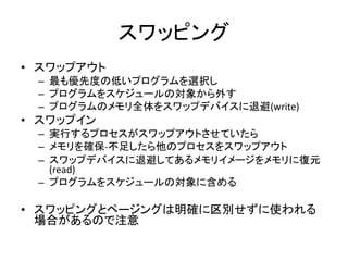 スワッピング
• スワップアウト
– 最も優先度の低いプログラムを選択し
– プログラムをスケジュールの対象から外す
– プログラムのメモリ全体をスワップデバイスに退避(write)
• スワップイン
– 実行するプロセスがスワップアウトさせていたら
– メモリを確保-不足したら他のプロセスをスワップアウト
– スワップデバイスに退避してあるメモリイメージをメモリに復元
(read)
– プログラムをスケジュールの対象に含める
• スワッピングとページングは明確に区別せずに使われる
場合があるので注意
 