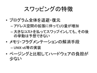 スワッピングの特徴
• プログラム全体を退避・復元
– アドレス空間の拡張に伴ってI/O量が増加
– 大きなコストを払ってスワップインしても、その後
の挙動は予想できない
• メモリ・フラグメンテーションの解消手段
– UNIX v6等の実装
• ページングと比較してハードウェアの負担が
少ない
 
