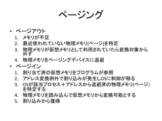 ページング
• ページアウト
1. メモリが不足
2. 最近使われていない物理メモリ(ページ)を特定
3. 物理メモリが仮想メモリとして利用されていたら変換対象から
外す
4. 物理メモリをページングデバイスに退避
• ページイン
1. 割り当て済の仮想メモリをプログラムが参照
2. アドレス変換例外で割り込みが発生しOSに制御が移る
3. OSが該当プロセス＋アドレスから退避済の物理メモリ(ページ）
を特定する
4. 物理メモリを読み込んで仮想メモリから変換可能とする
5. 割り込みから復帰
 