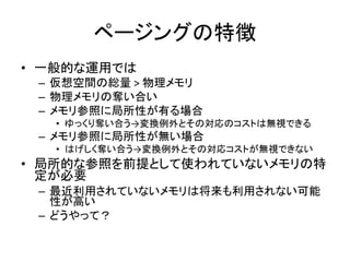 ページングの特徴
• 一般的な運用では
– 仮想空間の総量 > 物理メモリ
– 物理メモリの奪い合い
– メモリ参照に局所性が有る場合
• ゆっくり奪い合う→変換例外とその対応のコストは無視できる
– メモリ参照に局所性が無い場合
• はげしく奪い合う→変換例外とその対応コストが無視できない
• 局所的な参照を前提として使われていないメモリの特
定が必要
– 最近利用されていないメモリは将来も利用されない可能
性が高い
– どうやって？
 