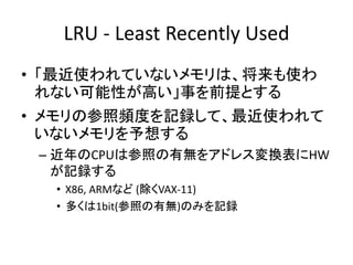 LRU - Least Recently Used
• 「最近使われていないメモリは、将来も使わ
れない可能性が高い」事を前提とする
• メモリの参照頻度を記録して、最近使われて
いないメモリを予想する
– 近年のCPUは参照の有無をアドレス変換表にHW
が記録する
• X86, ARMなど (除くVAX-11)
• 多くは1bit(参照の有無)のみを記録
 