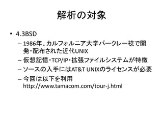 解析の対象
• 4.3BSD
– 1986年、カルフォルニア大学バークレー校で開
発・配布された近代UNIX
– 仮想記憶・TCP/IP・拡張ファイルシステムが特徴
– ソースの入手にはAT&T UNIXのライセンスが必要
– 今回は以下を利用
http://www.tamacom.com/tour-j.html
 