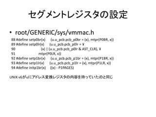 セグメントレジスタの設定
• root/GENERIC/sys/vmmac.h
88 #define setp0br(x) (u.u_pcb.pcb_p0br = (x), mtpr(P0BR, x))
89 #define setp0lr(x) (u.u_pcb.pcb_p0lr = ¥
90 (x) | (u.u_pcb.pcb_p0lr & AST_CLR), ¥
91 mtpr(P0LR, x))
92 #define setp1br(x) (u.u_pcb.pcb_p1br = (x), mtpr(P1BR, x))
93 #define setp1lr(x) (u.u_pcb.pcb_p1lr = (x), mtpr(P1LR, x))
94 #define initp1br(x) ((x) - P1PAGES)
UNIX v6がuにアドレス変換レジスタの内容を持っていたのと同じ
 