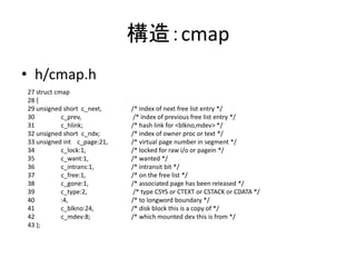 構造：cmap
• h/cmap.h
27 struct cmap
28 {
29 unsigned short c_next, /* index of next free list entry */
30 c_prev, /* index of previous free list entry */
31 c_hlink; /* hash link for <blkno,mdev> */
32 unsigned short c_ndx; /* index of owner proc or text */
33 unsigned int c_page:21, /* virtual page number in segment */
34 c_lock:1, /* locked for raw i/o or pagein */
35 c_want:1, /* wanted */
36 c_intrans:1, /* intransit bit */
37 c_free:1, /* on the free list */
38 c_gone:1, /* associated page has been released */
39 c_type:2, /* type CSYS or CTEXT or CSTACK or CDATA */
40 :4, /* to longword boundary */
41 c_blkno:24, /* disk block this is a copy of */
42 c_mdev:8; /* which mounted dev this is from */
43 };
 