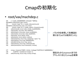 Cmapの初期化
• root/vax/machdep.c
105 v = (caddr_t)(0x80000000 | (firstaddr * NBPG));
106 #define valloc(name, type, num) ¥
107 (name) = (type *)v; v = (caddr_t)((name)+(num))
108 #define valloclim(name, type, num, lim) ¥
109 (name) = (type *)v; v = (caddr_t)((lim) = ((name)+(num)))
110 valloclim(inode, struct inode, ninode, inodeNINODE);
111 valloclim(file, struct file, nfile, fileNFILE);
112 valloclim(proc, struct proc, nproc, procNPROC);
113 valloclim(text, struct text, ntext, textNTEXT);
114 valloc(cfree, struct cblock, nclist);
115 valloc(callout, struct callout, ncallout);
116 valloc(swapmap, struct map, nswapmap = nproc * 2);
117 valloc(argmap, struct map, ARGMAPSIZE);
118 valloc(kernelmap, struct map, nproc);
119 valloc(mbmap, struct map, nmbclusters/4);
120 valloc(namecache, struct namecache, nchsize);
177 ncmap = (maxmem*NBPG - ((int)(v + bufpages*CLBYTES) &~ 0x80000000)) /
178 (CLBYTES + sizeof(struct cmap)) + 2;
179 valloclim(cmap, struct cmap, ncmap, ecmap);
パラメタを参照して各構造を
割り当て(v6では配列だった)
現在のvからmaxmemまでの
アドレスに応じたcmapを確保
 
