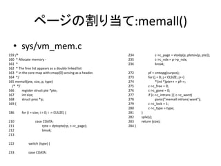 ページの割り当て:memall()
• sys/vm_mem.c
159 /*
160 * Allocate memory -
161 *
162 * The free list appears as a doubly linked list
163 * in the core map with cmap[0] serving as a header.
164 */
165 memall(pte, size, p, type)
/* */
166 register struct pte *pte;
167 int size;
168 struct proc *p;
169 {
186 for (i = size; i > 0; i -= CLSIZE) {
210 case CDATA:
211 rpte = dptopte(rp, c->c_page);
212 break;
213
222 switch (type) {
233 case CDATA:
234 c->c_page = vtodp(p, ptetov(p, pte));
235 c->c_ndx = p->p_ndx;
236 break;
272 pf = cmtopg(curpos);
273 for (j = 0; j < CLSIZE; j++)
274 *(int *)pte++ = pf++;
275 c->c_free = 0;
276 c->c_gone = 0;
277 if (c->c_intrans || c->c_want)
278 panic("memall intrans|want");
279 c->c_lock = 1;
280 c->c_type = type;
281 }
282 splx(s);
283 return (size);
284 }
 