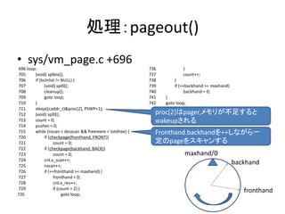 処理：pageout()
• sys/vm_page.c +696
696 loop:
705 (void) splbio();
706 if (bclnlist != NULL) {
707 (void) spl0();
708 cleanup();
709 goto loop;
710 }
711 sleep((caddr_t)&proc[2], PSWP+1);
712 (void) spl0();
713 count = 0;
714 pushes = 0;
715 while (nscan < desscan && freemem < lotsfree) {
720 if (checkpage(fronthand, FRONT))
721 count = 0;
722 if (checkpage(backhand, BACK))
723 count = 0;
724 cnt.v_scan++;
725 nscan++;
726 if (++fronthand >= maxhand) {
727 fronthand = 0;
728 cnt.v_rev++;
729 if (count > 2) {
735 goto loop;
736 }
737 count++;
738 }
739 if (++backhand >= maxhand)
740 backhand = 0;
741 }
742 goto loop;
proc[2]はpager,メモリが不足すると
wakeupされる
Fronthand.backhandを++しながら一
定のpageをスキャンする
fronthand
backhand
maxhand/0
 