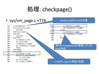 cmap[hand]がcheckの対象
処理：checkpage()
• sys/vm_page.c +774
774 c = &cmap[hand];
775 if (c->c_lock || c->c_free)
776 return (0);
777 switch (c->c_type) {
779 case CSYS:
780 return (0);
782 case CTEXT:
783 xp = &text[c->c_ndx];
784 rp = xp->x_caddr;
785 v = tptov(rp, c->c_page);
786 pte = tptopte(rp, c->c_page);
787 break;
789 case CDATA:
790 case CSTACK:
791 rp = &proc[c->c_ndx];
792 while (rp->p_flag & SNOVM)
793 rp = rp->p_xlink;
794 xp = rp->p_textp;
795 if (c->c_type == CDATA) {
796 v = dptov(rp, c->c_page);
797 pte = dptopte(rp, c->c_page);
798 } else {
799 v = sptov(rp, c->c_page);
800 pte = sptopte(rp, c->c_page);
801 }
802 break;
803 }
cmapのc_typeに用途が記録
実メモリcmap[hand]が参照している
pteを特定
 