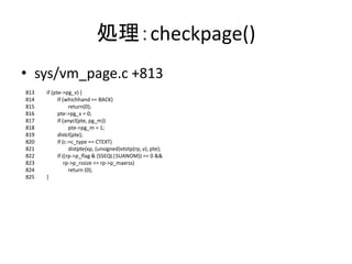 処理：checkpage()
• sys/vm_page.c +813
813 if (pte->pg_v) {
814 if (whichhand == BACK)
815 return(0);
816 pte->pg_v = 0;
817 if (anycl(pte, pg_m))
818 pte->pg_m = 1;
819 distcl(pte);
820 if (c->c_type == CTEXT)
821 distpte(xp, (unsigned)vtotp(rp, v), pte);
822 if ((rp->p_flag & (SSEQL|SUANOM)) == 0 &&
823 rp->p_rssize <= rp->p_maxrss)
824 return (0);
825 }
 