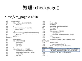処理：checkpage()
• sys/vm_page.c +850
850 if (dirtycl(pte)) {
856 if (rp->p_flag & (SLOCK|SWEXIT))
857 return (0);
858 /*
859 * Limit pushes to avoid saturating
860 * pageout device.
861 */
862 if (pushes > maxpgio / RATETOSCHEDPAGING)
863 return (0);
864 pushes++;
882 loop2:
883 (void) splbio();
884 if (bclnlist != NULL) {
885 (void) spl0();
886 cleanup();
887 goto loop2;
888 }
889 if (bswlist.av_forw == NULL) {
890 bswlist.b_flags |= B_WANTED;
891 sleep((caddr_t)&proc[2], PSWP+2);
892 (void) spl0();
900 goto top;
901 }
902 (void) spl0();
904 MLOCK(c);
905 uaccess(rp, Pushmap, &pushutl);
909 pte->pg_m = 0;
910 distcl(pte);
911 if (c->c_type == CTEXT) {
912 xp->x_poip++;
913 distpte(xp, (unsigned)vtotp(rp, v), pte);
914 } else
915 rp->p_poip++;
916 v = kluster(rp, v, pte, B_WRITE, &klsize, klout,
(daddr_t)0);
917 if (klsize == 0)
918 panic("pageout klsize");
919 daddr = vtod(rp, v, &pushutl.u_dmap,
&pushutl.u_smap);
920 (void)swap(rp, daddr, ptob(v), klsize * ctob(CLSIZE),
921 B_WRITE, B_DIRTY, swapdev, pte->pg_pfnum);
929 return (1); /* well, it'll be free soon */
930
931 }
 