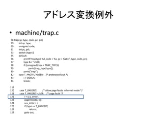 アドレス変換例外
• machine/trap.c
58 trap(sp, type, code, pc, psl)
59 int sp, type;
60 unsigned code;
61 int pc, psl;
73 switch (type) {
75 default:
76 printf("trap type %d, code = %x, pc = %x¥n", type, code, pc);
77 type &= ~USER;
78 if ((unsigned)type < TRAP_TYPES)
79 panic(trap_type[type]);
80 panic("trap");
82 case T_PROTFLT+USER: /* protection fault */
83 i = SIGBUS;
84 break;
119
120 case T_PAGEFLT: /* allow page faults in kernel mode */
121 case T_PAGEFLT+USER: /* page fault */
122 i = u.u_error;
123 pagein(code, 0);
124 u.u_error = i;
125 if (type == T_PAGEFLT)
126 return;
127 goto out;
 