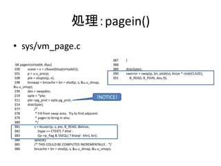 処理：pagein()
• sys/vm_page.c
68 pagein(virtaddr, dlyu)
100 vsave = v = clbase(btop(virtaddr));
101 p = u.u_procp;
108 pte = vtopte(p, v);
198 bnswap = bncache = bn = vtod(p, v, &u.u_dmap,
&u.u_smap);
199 dev = swapdev;
219 opte = *pte;
311 pte->pg_prot = opte.pg_prot;
314 distcl(pte);
377 /*
378 * Fill from swap area. Try to find adjacent
379 * pages to bring in also.
380 */
381 v = kluster(p, v, pte, B_READ, &klsize,
382 (type == CTEXT) ? kltxt :
383 ((p->p_flag & SSEQL) ? klseql : klin), bn);
384 splx(sk);
385 /* THIS COULD BE COMPUTED INCREMENTALLY... */
386 bncache = bn = vtod(p, v, &u.u_dmap, &u.u_smap);
387 }
388
389 distcl(pte);
390 swerror = swap(p, bn, ptob(v), klsize * ctob(CLSIZE),
391 B_READ, B_PGIN, dev, 0);
!NOTICE!
 