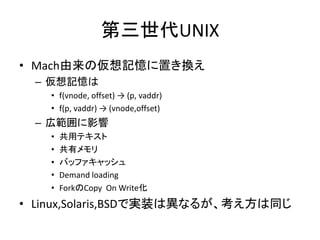 第三世代UNIX
• Mach由来の仮想記憶に置き換え
– 仮想記憶は
• f(vnode, offset) → (p, vaddr)
• f(p, vaddr) → (vnode,offset)
– 広範囲に影響
• 共用テキスト
• 共有メモリ
• バッファキャッシュ
• Demand loading
• ForkのCopy On Write化
• Linux,Solaris,BSDで実装は異なるが、考え方は同じ
 