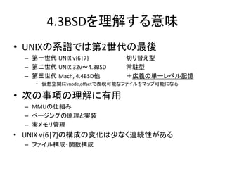 4.3BSDを理解する意味
• UNIXの系譜では第2世代の最後
– 第一世代 UNIX v{6|7} 切り替え型
– 第二世代 UNIX 32v～4.3BSD 常駐型
– 第三世代 Mach, 4.4BSD他 ＋広義の単一レベル記憶
• 仮想空間にvnode,offsetで表現可能なファイルをマップ可能になる
• 次の事項の理解に有用
– MMUの仕組み
– ページングの原理と実装
– 実メモリ管理
• UNIX v{6|7}の構成の変化は少なく連続性がある
– ファイル構成・関数構成
 